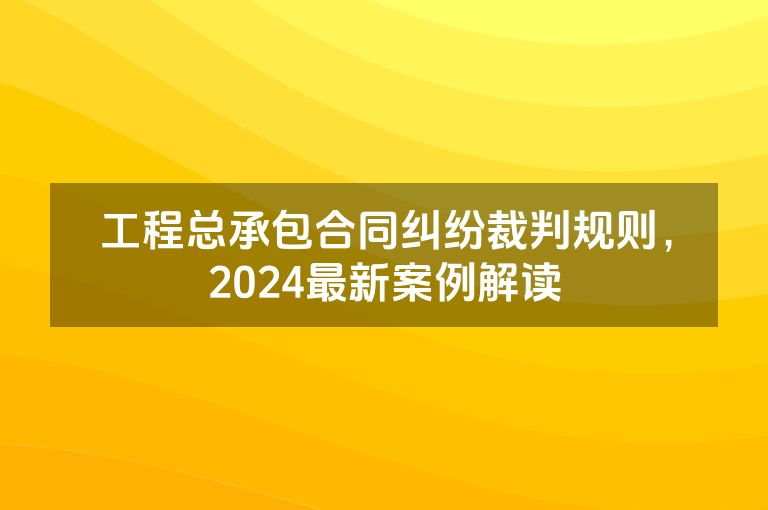 工程总承包合同纠纷裁判规则,2024最新案例解读 工程总承包合同纠纷裁判规则,2024最新案例解读