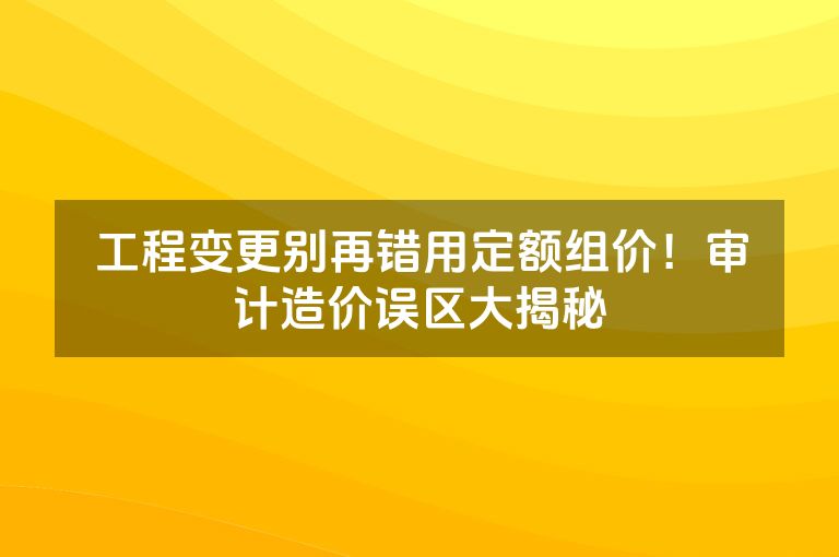 工程变更别再错用定额组价！审计造价误区大揭秘