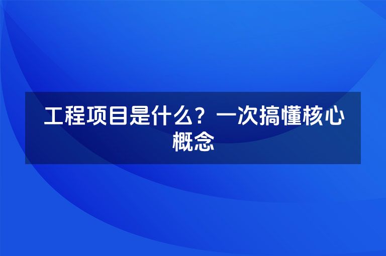 工程项目是什么?一次搞懂核心概念 工程项目是什么?一次搞懂核心概念