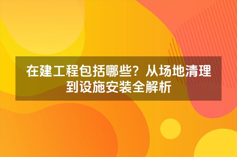 在建工程包括哪些?从场地清理到设施安装全解析 在建工程包括哪些?从场地清理到设施安装全解析