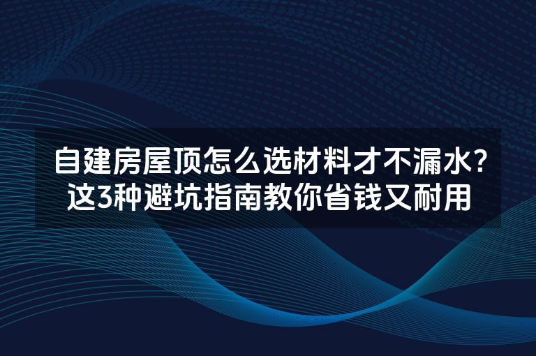 自建房屋顶怎么选材料才不漏水?这3种避坑指南教你省钱又耐用 自建房屋顶怎么选材料才不漏水?这3种避坑指南教你省钱又耐用