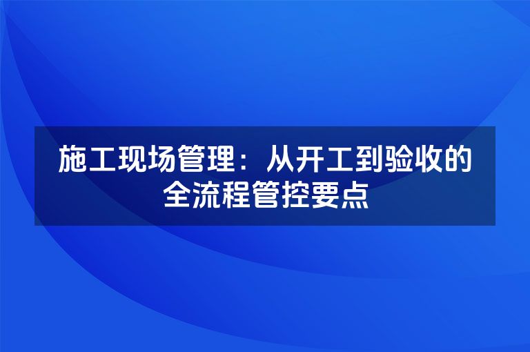 施工现场管理：从开工到验收的全流程管控要点