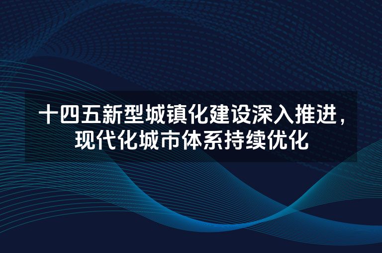 十四五新型城镇化建设深入推进，现代化城市体系持续优化