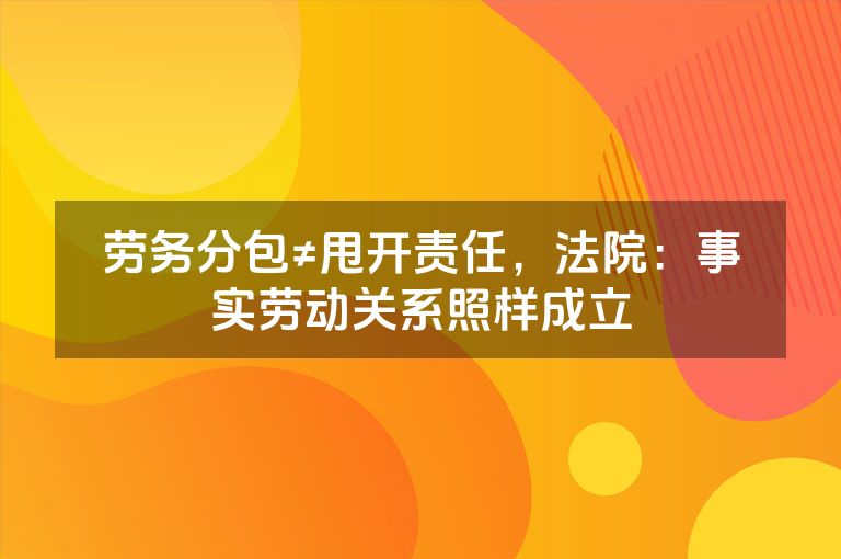 劳务分包≠甩开责任,法院:事实劳动关系照样成立 劳务分包≠甩开责任,法院:事实劳动关系照样成立
