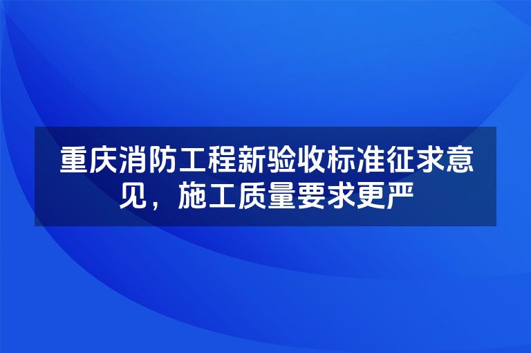 重庆消防工程新验收标准征求意见，施工质量要求更严