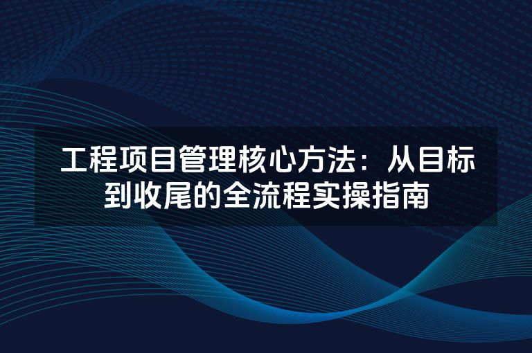 工程项目管理核心方法:从目标到收尾的全流程实操指南 工程项目管理核心方法:从目标到收尾的全流程实操指南