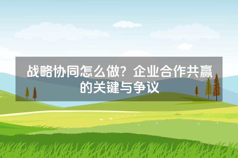战略协同怎么做？企业合作共赢的关键与争议