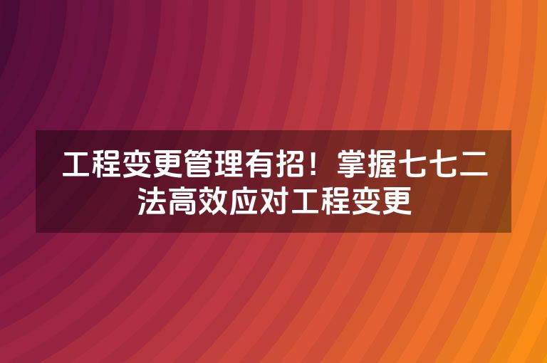 工程变更管理有招!掌握七七二法高效应对工程变更 工程变更管理有招!掌握七七二法高效应对工程变更