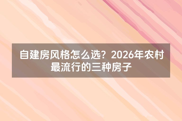 自建房风格怎么选?2026年农村最流行的三种房子 自建房风格怎么选?2026年农村最流行的三种房子