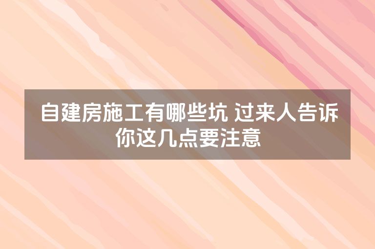 自建房施工有哪些坑 过来人告诉你这几点要注意 自建房施工有哪些坑 过来人告诉你这几点要注意