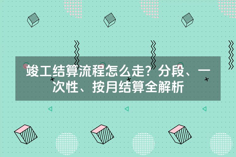 竣工结算流程怎么走？分段、一次性、按月结算全解析