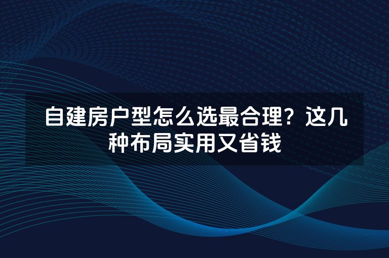 自建房户型怎么选最合理？这几种布局实用又省钱