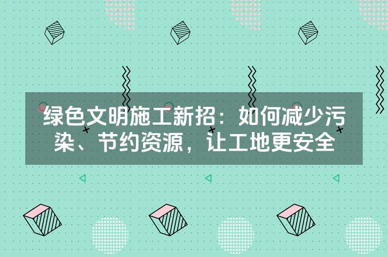 绿色文明施工新招：如何减少污染、节约资源，让工地更安全