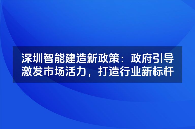 深圳智能建造新政策:政府引导激发市场活力,打造行业新标杆 深圳智能建造新政策:政府引导激发市场活力,打造行业新标杆
