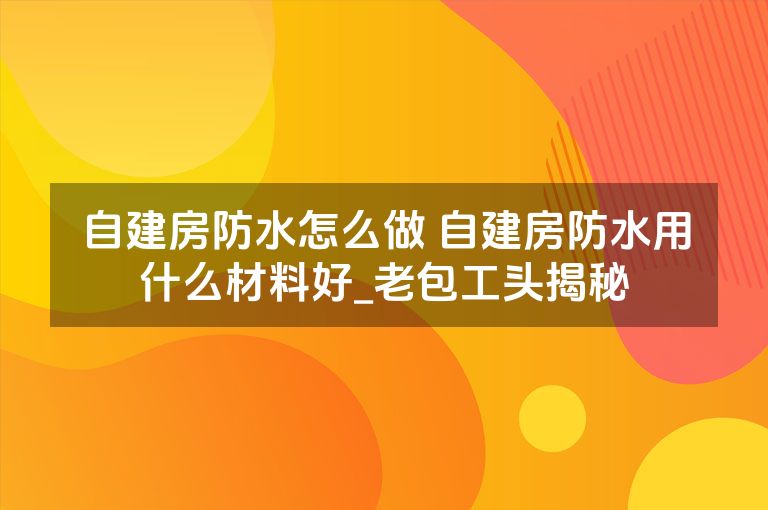 自建房防水怎么做 自建房防水用什么材料好_老包工头揭秘 自建房防水怎么做 自建房防水用什么材料好_老包工头揭秘