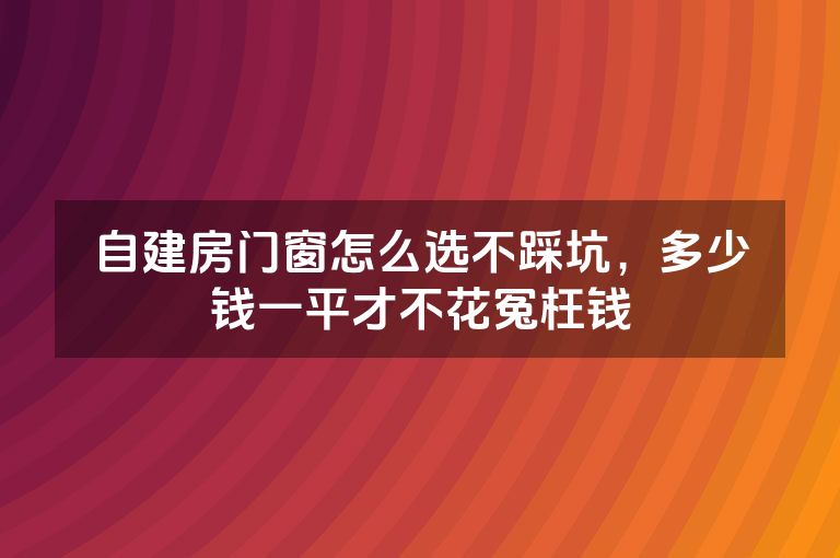 自建房门窗怎么选不踩坑,多少钱一平才不花冤枉钱 自建房门窗怎么选不踩坑,多少钱一平才不花冤枉钱