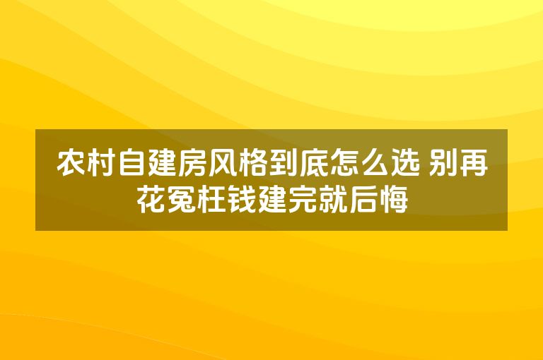 农村自建房风格到底怎么选 别再花冤枉钱建完就后悔 农村自建房风格到底怎么选 别再花冤枉钱建完就后悔