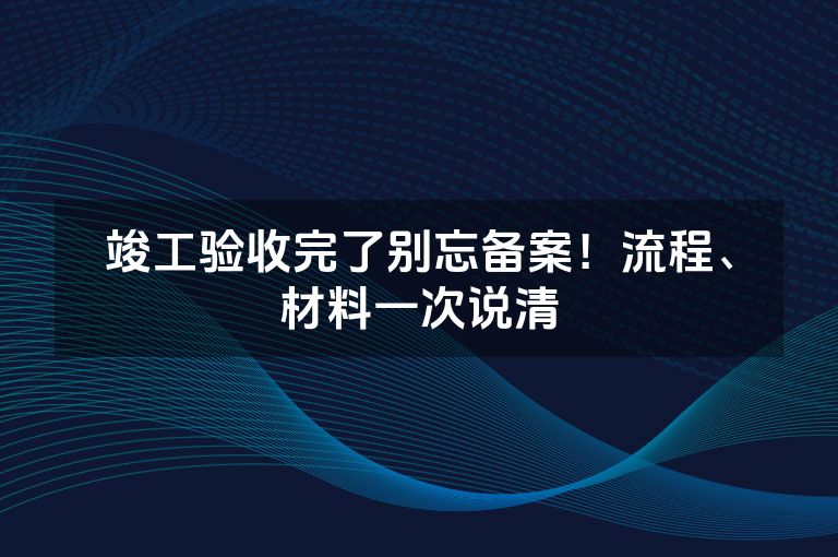 竣工验收完了别忘备案!流程、材料一次说清 竣工验收完了别忘备案!流程、材料一次说清