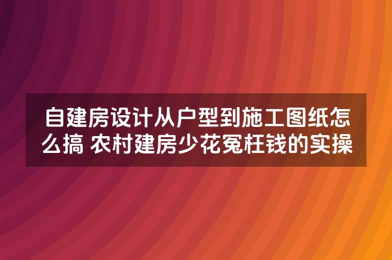 自建房设计从户型到施工图纸怎么搞 农村建房少花冤枉钱的实操