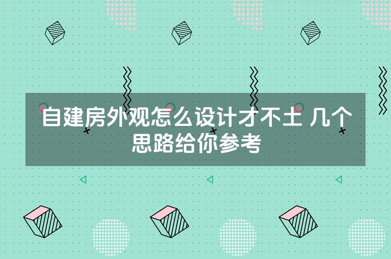 自建房外观怎么设计才不土 几个思路给你参考 自建房外观怎么设计才不土 几个思路给你参考