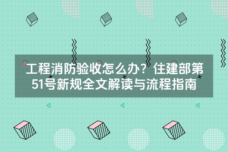 工程消防验收怎么办?住建部第51号新规全文解读与流程指南 工程消防验收怎么办?住建部第51号新规全文解读与流程指南
