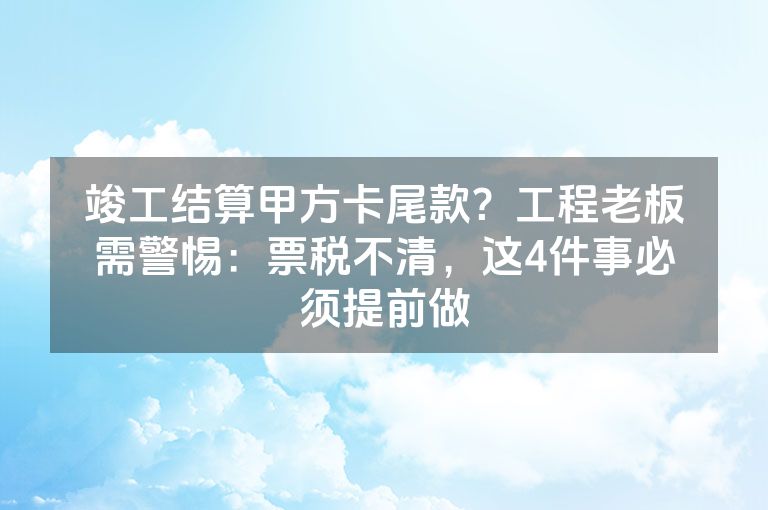 竣工结算甲方卡尾款？工程老板需警惕：票税不清，这4件事必须提前做